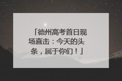 德州高考首日现场直击：今天的头条，属于你们！