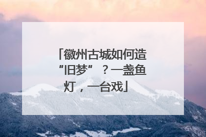 徽州古城如何造“旧梦”？一盏鱼灯，一台戏