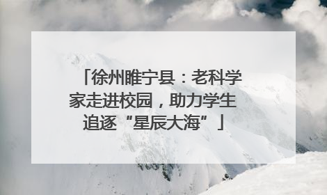 徐州睢宁县：老科学家走进校园，助力学生追逐“星辰大海”