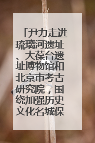 尹力走进琉璃河遗址、大葆台遗址博物馆和北京市考古研究院，围绕加强历史文化名城保护调研