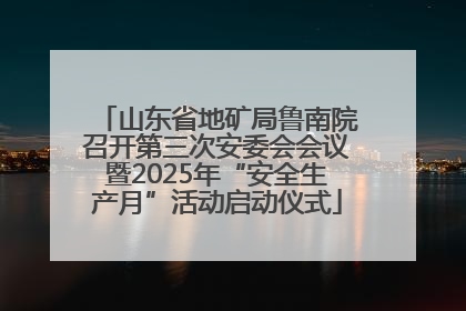 山东省地矿局鲁南院召开第三次安委会会议暨2025年“安全生产月”活动启动仪式