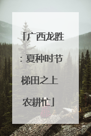 广西龙胜：夏种时节 梯田之上农耕忙