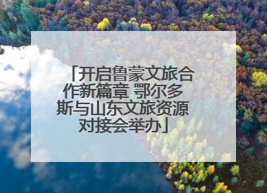 开启鲁蒙文旅合作新篇章 鄂尔多斯与山东文旅资源对接会举办