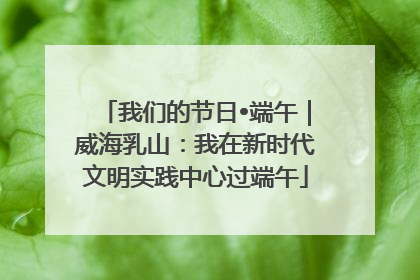 我们的节日•端午｜威海乳山：我在新时代文明实践中心过端午