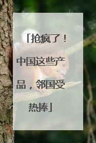 抢疯了！中国这些产品，邻国受热捧