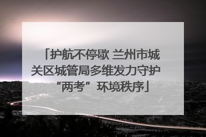 护航不停歇 兰州市城关区城管局多维发力守护“两考”环境秩序