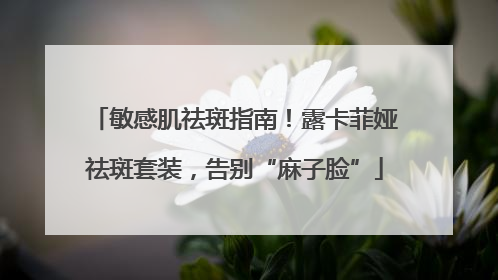 敏感肌祛斑指南！露卡菲娅祛斑套装，告别“麻子脸”