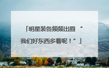 明星装备频频出圈 “我们好东西多着呢！”