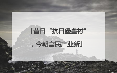 昔日“抗日堡垒村”，今朝富民产业新