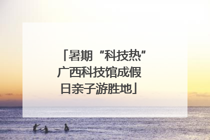 暑期“科技热” 广西科技馆成假日亲子游胜地
