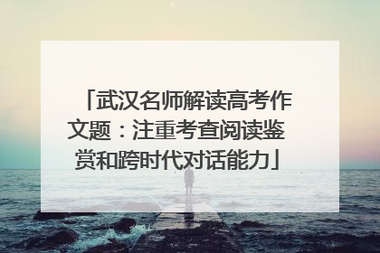 武汉名师解读高考作文题：注重考查阅读鉴赏和跨时代对话能力