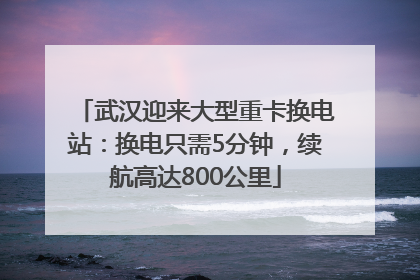武汉迎来大型重卡换电站：换电只需5分钟，续航高达800公里
