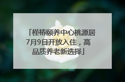 槿椿颐养中心桃源居7月9日开放入住，高品质养老新选择