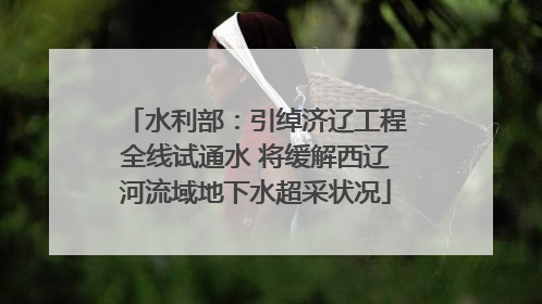 水利部：引绰济辽工程全线试通水 将缓解西辽河流域地下水超采状况
