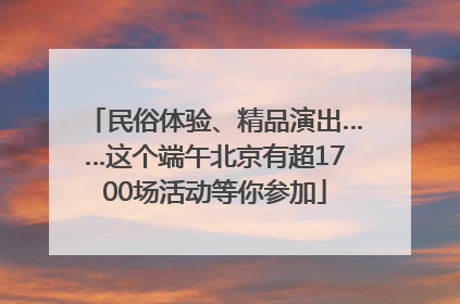 民俗体验、精品演出……这个端午北京有超1700场活动等你参加