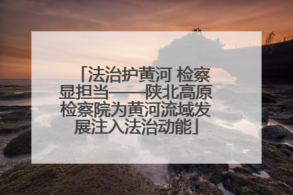 法治护黄河 检察显担当——陕北高原检察院为黄河流域发展注入法治动能