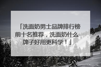 洗面奶男士品牌排行榜前十名推荐，洗面奶什么牌子好用更科学！