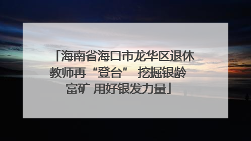 海南省海口市龙华区退休教师再“登台” 挖掘银龄富矿 用好银发力量