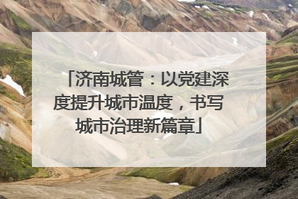 济南城管：以党建深度提升城市温度，书写城市治理新篇章