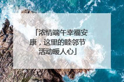 浓情端午幸福安康，这里的睦邻节活动暖人心