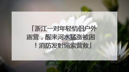 浙江一对年轻情侣户外露营，醒来河水猛涨被困！消防发射绳索营救
