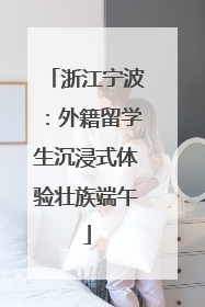 浙江宁波：外籍留学生沉浸式体验壮族端午
