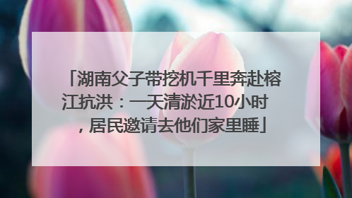 湖南父子带挖机千里奔赴榕江抗洪：一天清淤近10小时，居民邀请去他们家里睡