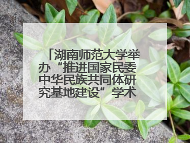 湖南师范大学举办“推进国家民委中华民族共同体研究基地建设”学术研讨会