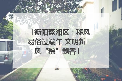衡阳蒸湘区：移风易俗过端午 文明新风“粽”飘香