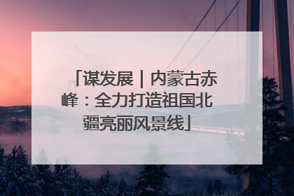 谋发展｜内蒙古赤峰：全力打造祖国北疆亮丽风景线