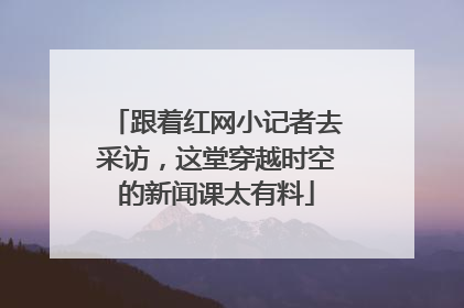 跟着红网小记者去采访，这堂穿越时空的新闻课太有料