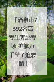 酒泉市7392名高考生奔赴考场 护航万千学子追梦路