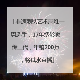 非遗刺绣艺术周唯一男选手：17年绣龄家传三代，年销200万，将试水直播