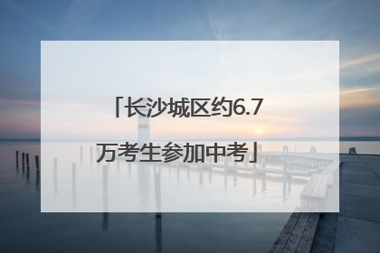 长沙城区约6.7万考生参加中考