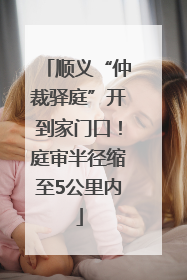 顺义“仲裁驿庭”开到家门口！庭审半径缩至5公里内