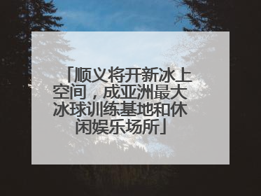 顺义将开新冰上空间，成亚洲最大冰球训练基地和休闲娱乐场所