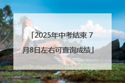 2025年中考结束 7月8日左右可查询成绩