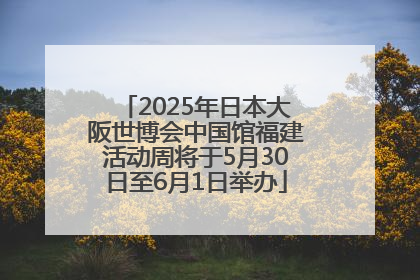 2025年日本大阪世博会中国馆福建活动周将于5月30日至6月1日举办