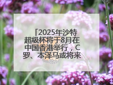 2025年沙特超级杯将于8月在中国香港举行，C罗、本泽马或将来华参赛