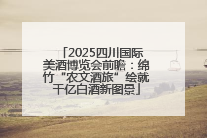 2025四川国际美酒博览会前瞻：绵竹“农文酒旅”绘就千亿白酒新图景